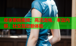 尽享蜜桃视频：高清流畅，丰富内容，社交互动新体验